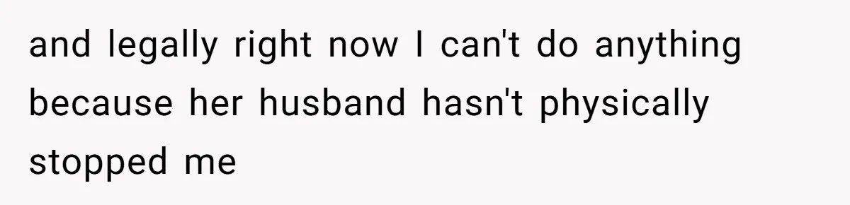 and legally right now I can't do anything because her husband hasn't physically stopped me