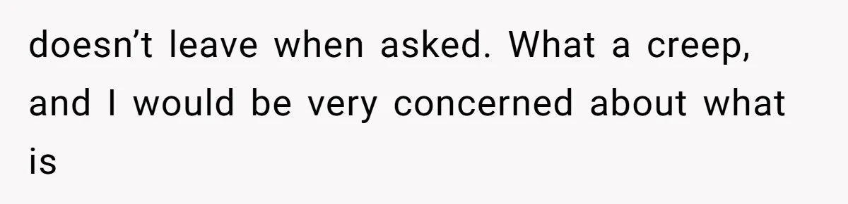 doesn’t leave when asked. What a creep, and I would be very concerned about what is