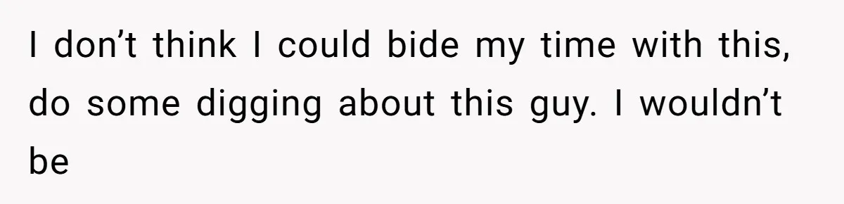 I don’t think I could bide my time with this, do some digging about this guy. I wouldn’t be