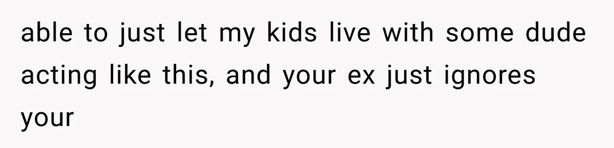 able to just let my kids live with some dude acting like this, and your ex just ignores your