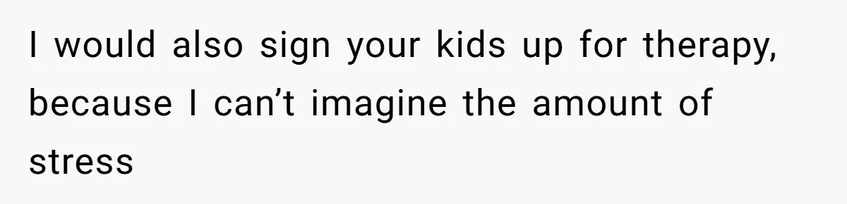 I would also sign your kids up for therapy, because I can’t imagine the amount of stress