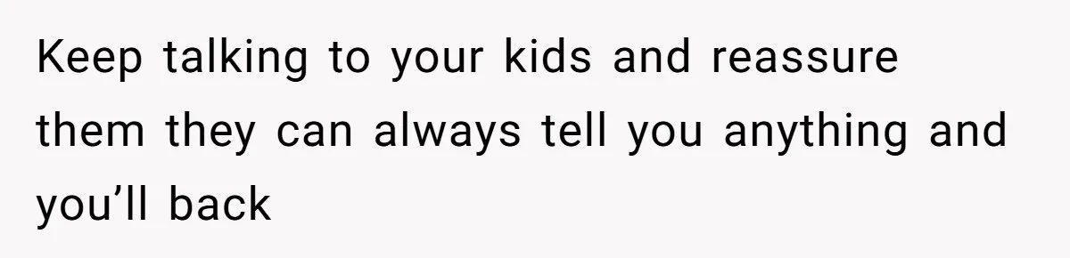 Keep talking to your kids and reassure them they can always tell you anything and you’ll back