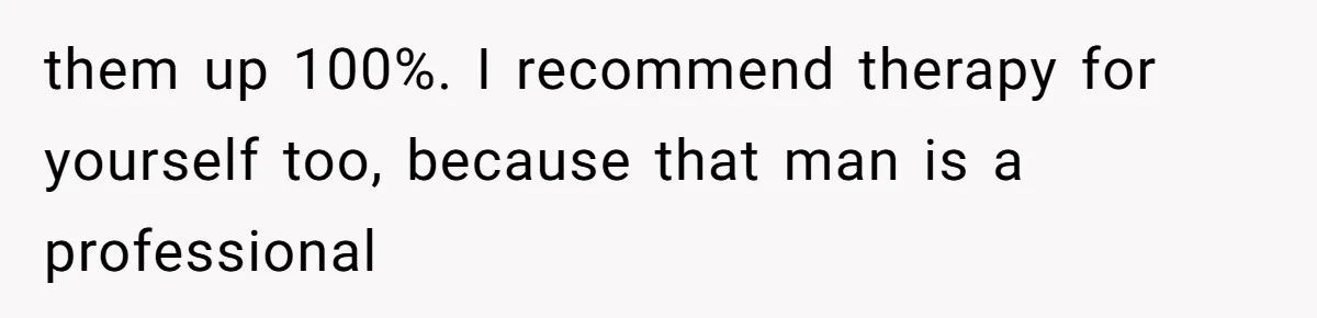them up 100%. I recommend therapy for yourself too, because that man is a professional