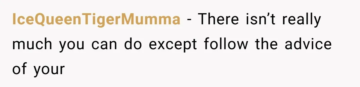 IceQueenTigerMumma − There isn’t really much you can do except follow the advice of your