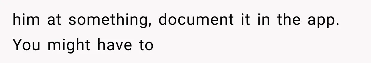 him at something, document it in the app. You might have to