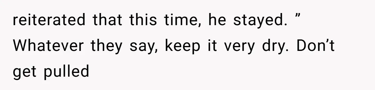 reiterated that this time, he stayed. ” Whatever they say, keep it very dry. Don’t get pulled