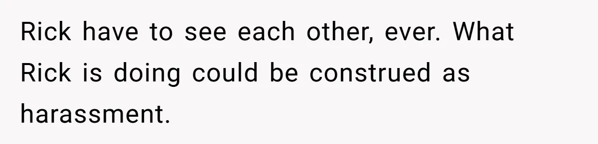 Rick have to see each other, ever. What Rick is doing could be construed as harassment.