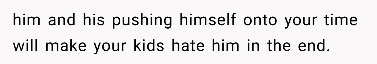 him and his pushing himself onto your time will make your kids hate him in the end.