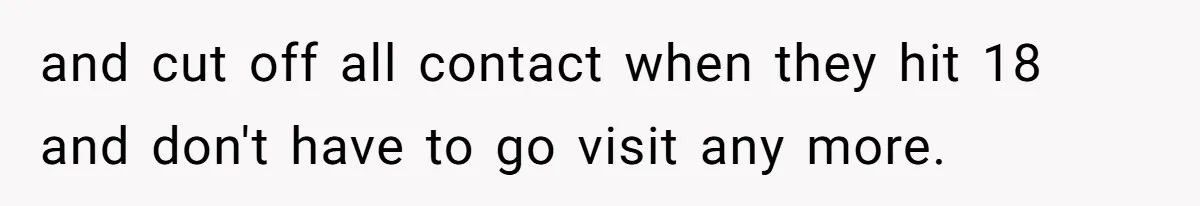 and cut off all contact when they hit 18 and don't have to go visit any more.