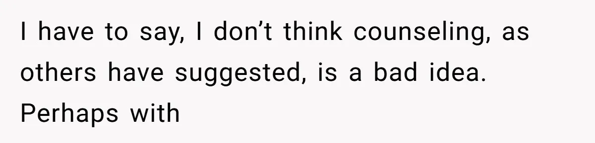 I have to say, I don’t think counseling, as others have suggested, is a bad idea. Perhaps with