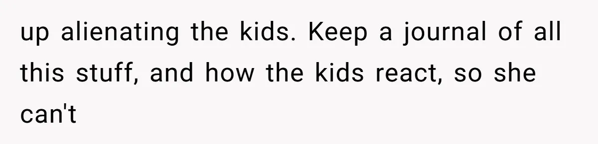 up alienating the kids. Keep a journal of all this stuff, and how the kids react, so she can't