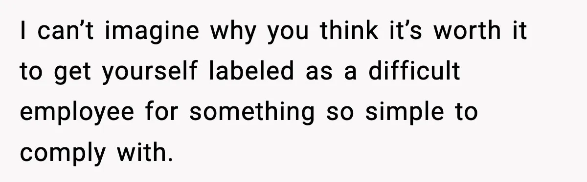 I can’t imagine why you think it’s worth it to get yourself labeled as a difficult employee for something so simple to comply with.