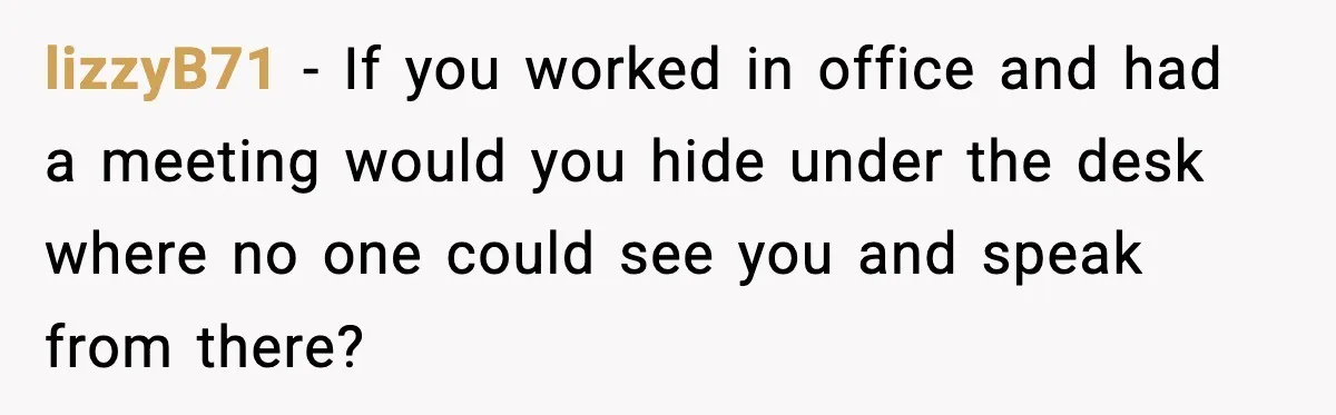 lizzyB71 − If you worked in office and had a meeting would you hide under the desk where no one could see you and speak from there?