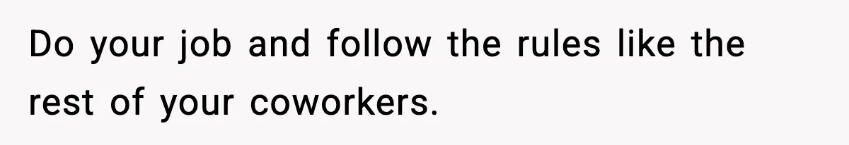 Do your job and follow the rules like the rest of your coworkers.