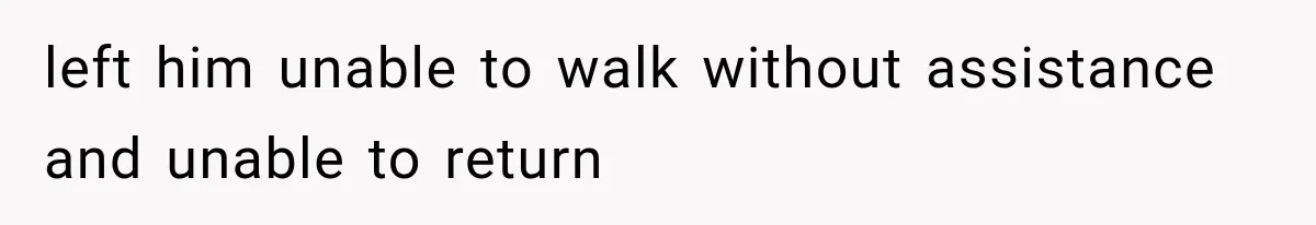 left him unable to walk without assistance and unable to return