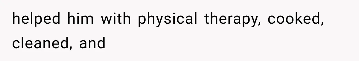 helped him with physical therapy, cooked, cleaned, and