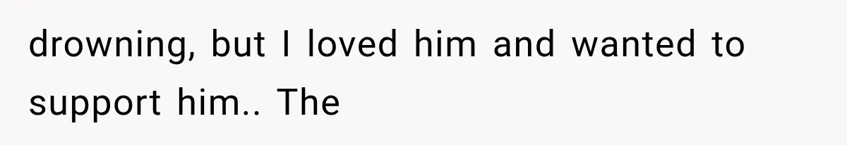 drowning, but I loved him and wanted to support him.. The