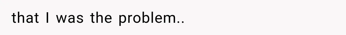 that I was the problem..