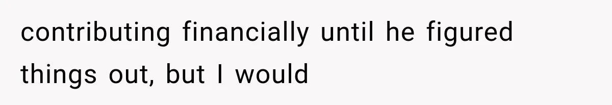 contributing financially until he figured things out, but I would