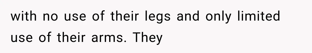 with no use of their legs and only limited use of their arms. They