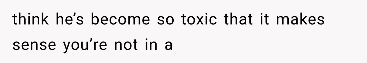 think he’s become so toxic that it makes sense you’re not in a