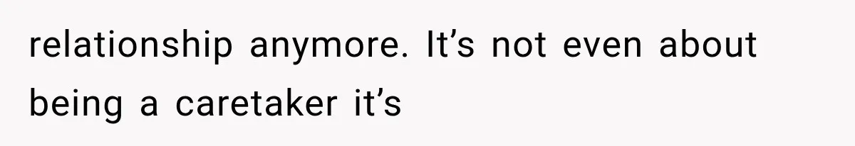 relationship anymore. It’s not even about being a caretaker it’s