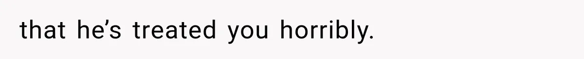 that he’s treated you horribly.