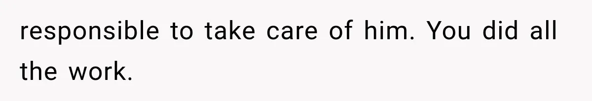 responsible to take care of him. You did all the work.