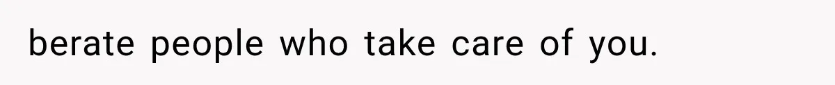 berate people who take care of you.