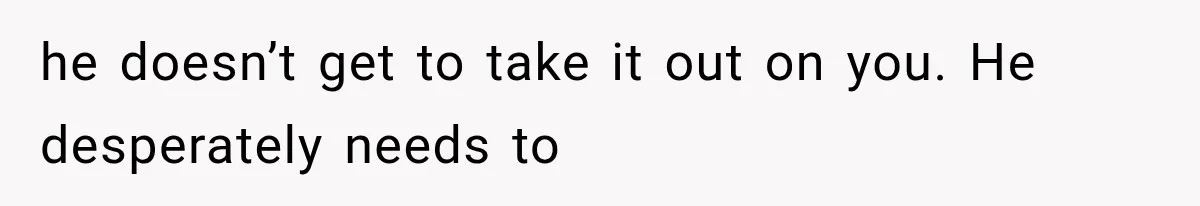 he doesn’t get to take it out on you. He desperately needs to