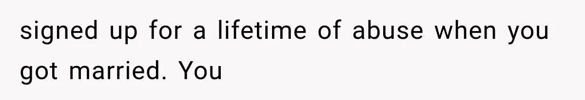signed up for a lifetime of abuse when you got married. You