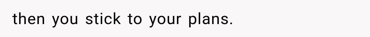then you stick to your plans.