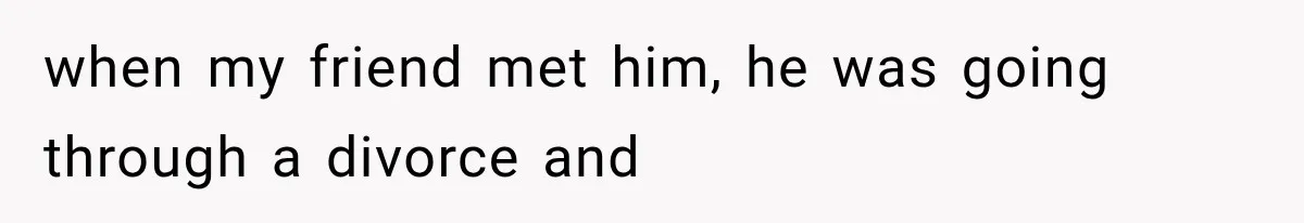 when my friend met him, he was going through a divorce and