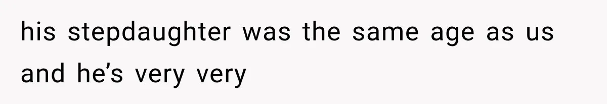 his stepdaughter was the same age as us and he’s very very