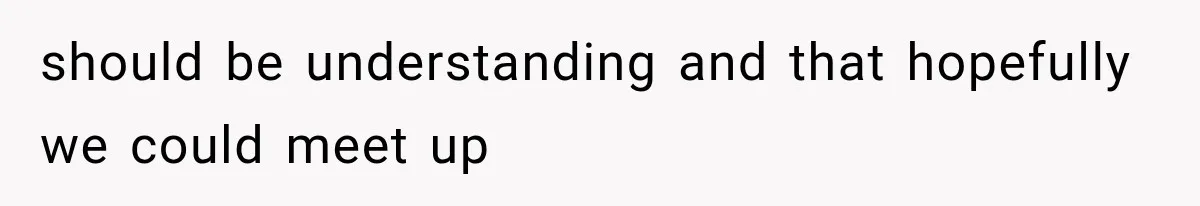 should be understanding and that hopefully we could meet up