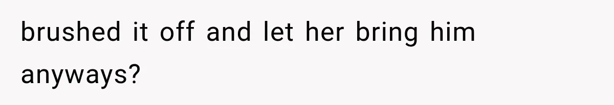 brushed it off and let her bring him anyways?