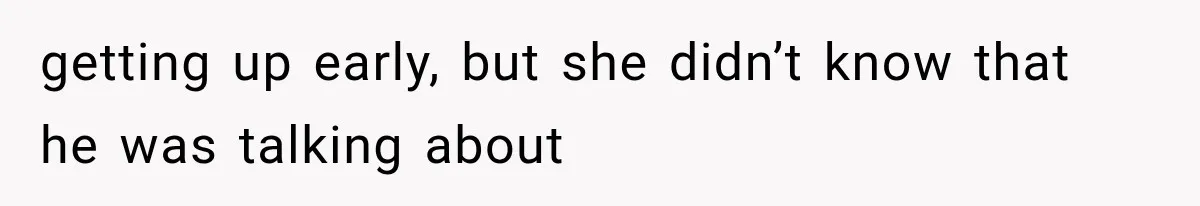 getting up early, but she didn’t know that he was talking about