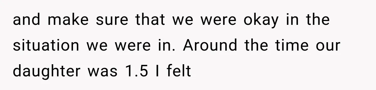 and make sure that we were okay in the situation we were in. Around the time our daughter was 1.5 I felt