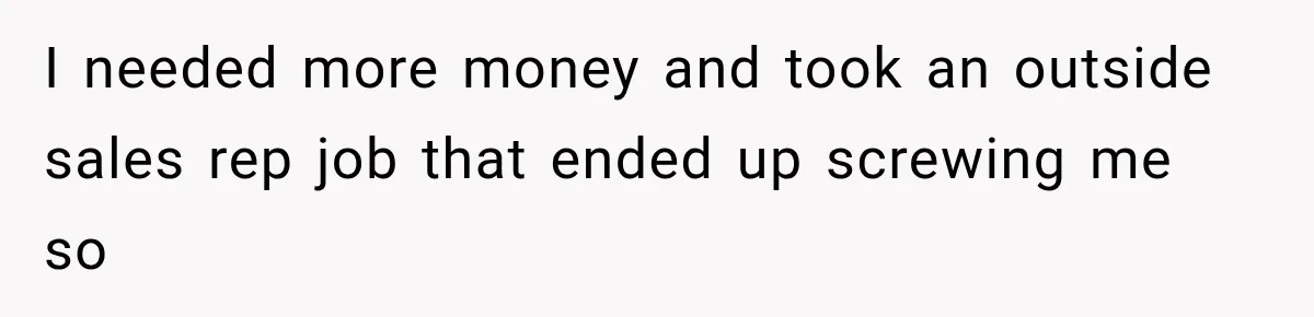 I needed more money and took an outside sales rep job that ended up screwing me so
