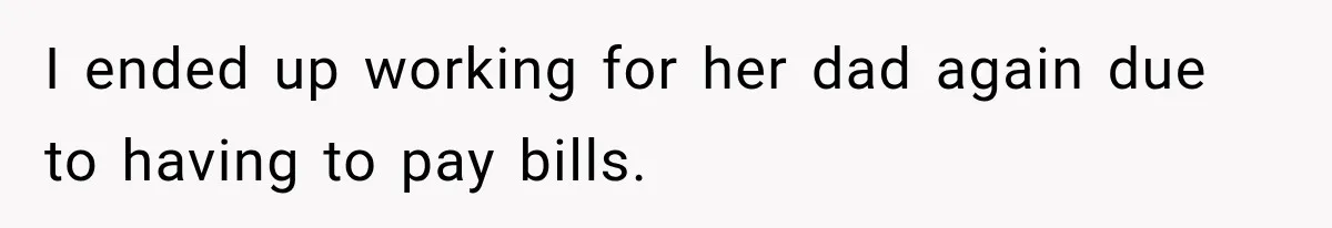 I ended up working for her dad again due to having to pay bills.