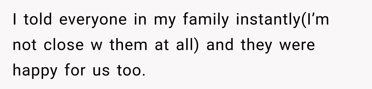 I told everyone in my family instantly(I’m not close w them at all) and they were happy for us too.