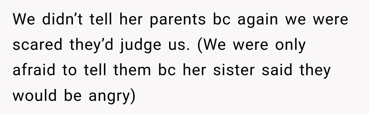We didn’t tell her parents bc again we were scared they’d judge us. (We were only afraid to tell them bc her sister said they would be angry)