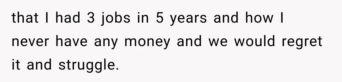 that I had 3 jobs in 5 years and how I never have any money and we would regret it and struggle.