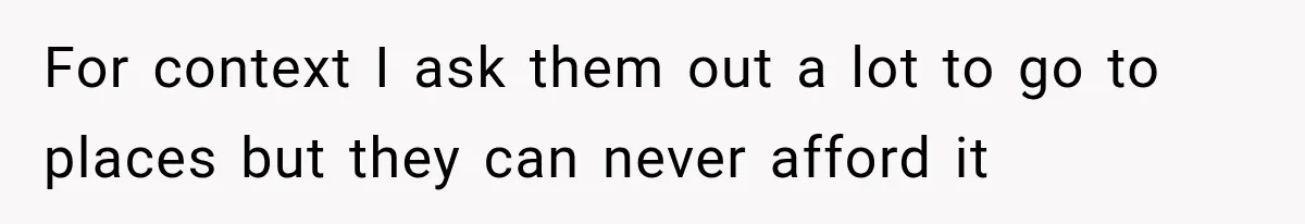 For context I ask them out a lot to go to places but they can never afford it