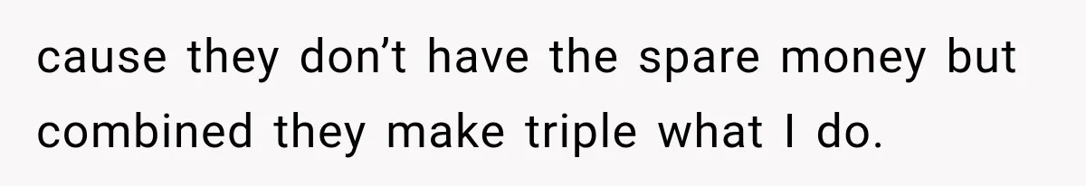cause they don’t have the spare money but combined they make triple what I do.