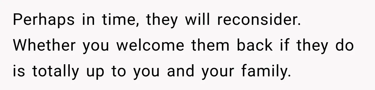 Perhaps in time, they will reconsider. Whether you welcome them back if they do is totally up to you and your family.