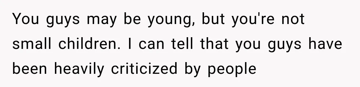 You guys may be young, but you're not small children. I can tell that you guys have been heavily criticized by people