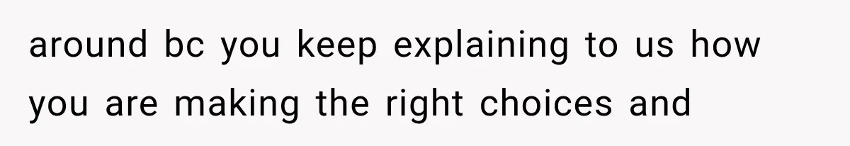 around bc you keep explaining to us how you are making the right choices and