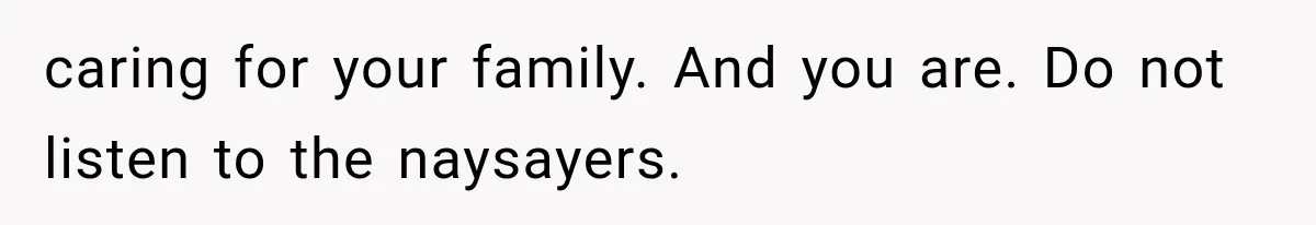 caring for your family. And you are. Do not listen to the naysayers.