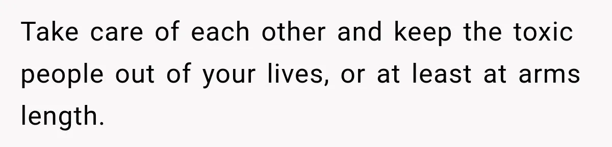 Take care of each other and keep the toxic people out of your lives, or at least at arms length.